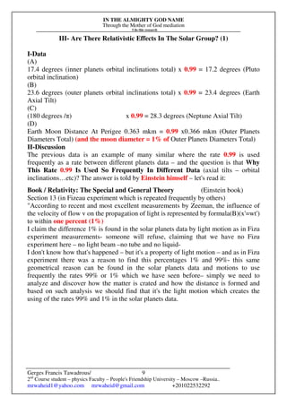 IN THE ALMIGHTY GOD NAME
Through the Mother of God mediation
I do this research
Gerges Francis Tawadrous/
2nd
Course student – physics Faculty – People's Friendship University – Moscow –Russia..
mrwaheid1@yahoo.com mrwaheid@gmail.com +201022532292
9
III- Are There Relativistic Effects In The Solar Group? (1)
I-Data
(A)
17.4 degrees (inner planets orbital inclinations total) x 0.99 = 17.2 degrees (Pluto
orbital inclination)
(B)
23.6 degrees (outer planets orbital inclinations total) x 0.99 = 23.4 degrees (Earth
Axial Tilt)
(C)
(180 degrees /π) x 0.99 = 28.3 degrees (Neptune Axial Tilt)
(D)
Earth Moon Distance At Perigee 0.363 mkm = 0.99 x0.366 mkm (Outer Planets
Diameters Total) (and the moon diameter = 1% of Outer Planets Diameters Total)
II-Discussion
The previous data is an example of many similar where the rate 0.99 is used
frequently as a rate between different planets data – and the question is that Why
This Rate 0.99 Is Used So Frequently In Different Data (axial tilts – orbital
inclinations…etc)? The answer is told by Einstein himself – let's read it:
Book / Relativity: The Special and General Theory (Einstein book)
Section 13 (in Fizeau experiment which is repeated frequently by others)
"According to recent and most excellent measurements by Zeeman, the influence of
the velocity of flow v on the propagation of light is represented by formula(B)(x'=wt')
to within one percent (1%)
I claim the difference 1% is found in the solar planets data by light motion as in Fizu
experiment measurements- someone will refuse, claiming that we have no Fizu
experiment here – no light beam –no tube and no liquid-
I don't know how that's happened – but it's a property of light motion – and as in Fizu
experiment there was a reason to find this percentages 1% and 99%- this same
geometrical reason can be found in the solar planets data and motions to use
frequently the rates 99% or 1% which we have seen before– simply we need to
analyze and discover how the matter is crated and how the distance is formed and
based on such analysis we should find that it's the light motion which creates the
using of the rates 99% and 1% in the solar planets data.
 