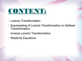 CONTENT:
➢ Lorentz Transformation
➢ Superseding of Lorentz Transformation to Galilean
Transformation
➢ Inverse Lorentz Transformation
➢ Relativity Equations
 