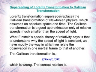 Superseding of Lorentz Transformation to Galilean
Transformation
Lorentz transformation supersede(replace) the
Galilean transformation of Newtonian physics, which
assumes an absolute space and time. The Galilean
transformation is a good approximation only at relative
speeds much smaller than the speed of light.
What Einstein's special theory of relativity says is that
to understand why the speed of light is constant, we
have modify the way in which we relate the
observation in one inertial frame to that of another.
The Galilean transformation is,
x'=x-vt, t'=t
which is wrong. The correct relation is,
 