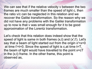We can see that if the relative velocity v between the two
frames are much smaller than the speed of light c, then
the ratio v/c can be neglected in this relation and we
recover the Galilei transformation. So the reason why we
did not have any problems with the Galilei transformation
up to now is that v was small enough for it to be good
approximation of the Lorentz transformation.
Let's check that this relation does indeed show that the
speed of light is same in both frames (x,t) and (x',t'). Let's
say that a beam of light started out from the origin x'=x=0
at time t'=t=0. Since the speed of light is c,at time t=T,
the beam of light would have travelled to the point x=cT
in the (x,t) frame. In the other frame, this point is
observed as,
 