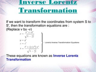 Inverse Lorentz
Transformation
If we want to transform the coordinates from system S to
S', then the transformation equations are :
(Replace v by -v)
These equations are known as Inverse Lorentz
Transformation
 