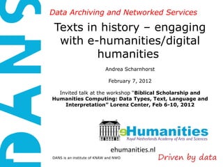 Data Archiving and Networked Services

 Texts in history – engaging
  with e-humanities/digital
         humanities
                            Andrea Scharnhorst

                             February 7, 2012

  Invited talk at the workshop “Biblical Scholarship and
Humanities Computing: Data Types, Text, Language and
    Interpretation” Lorenz Center, Feb 6-10, 2012




                              ehumanities.nl
DANS is an institute of KNAW and NWO
 