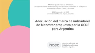 Adecuación del marco de indicadores
de bienestar propuesto por la OCDE
para Argentina
Métricas que marcan la diferencia
Uso de Indicadores de Bienestar y del Desarrollo Sostenible en las Políticas
Públicas de América Latina y el Caribe
23-24 de octubre de 2019
Universidad del Rosario, Bogotá, Colombia
 