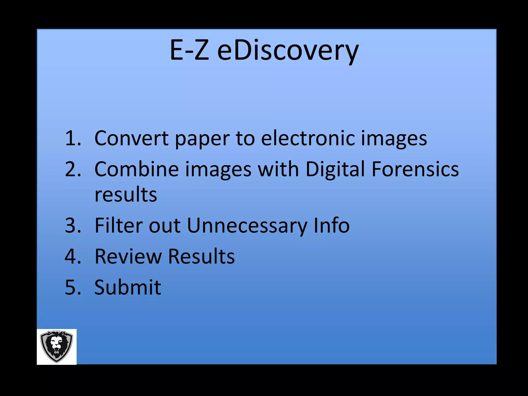 E-Z eDiscovery

1. Convert paper to electronic images
2. Combine images with Digital Forensics
   results
3. Filter out Unnecessary Info
4. Review Results
5. Submit
 