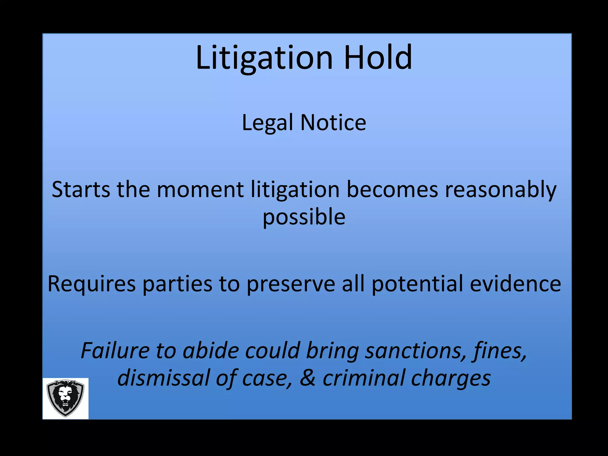 Litigation Hold
                   Legal Notice

Starts the moment litigation becomes reasonably
                    possible

Requires parties to preserve all potential evidence

   Failure to abide could bring sanctions, fines,
       dismissal of case, & criminal charges
 