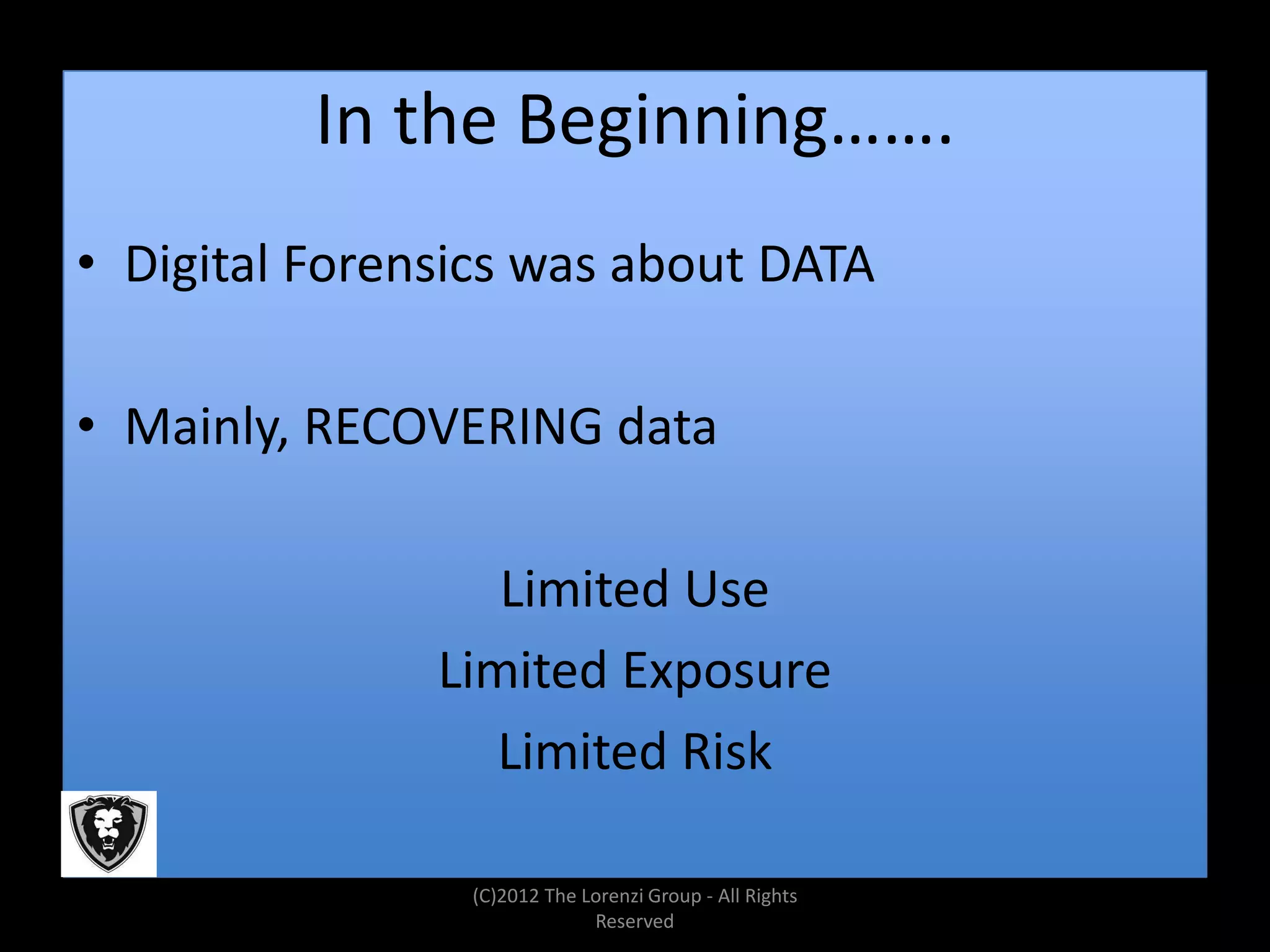 In the Beginning…….
• Digital Forensics was about DATA

• Mainly, RECOVERING data

                  Limited Use
               Limited Exposure
                  Limited Risk

                (C)2012 The Lorenzi Group - All Rights
                             Reserved
 