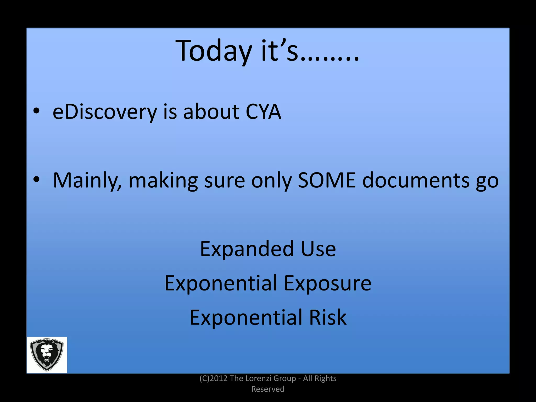 Today it’s……..
• eDiscovery is about CYA

• Mainly, making sure only SOME documents go

                Expanded Use
             Exponential Exposure
               Exponential Risk

                (C)2012 The Lorenzi Group - All Rights
                             Reserved
 