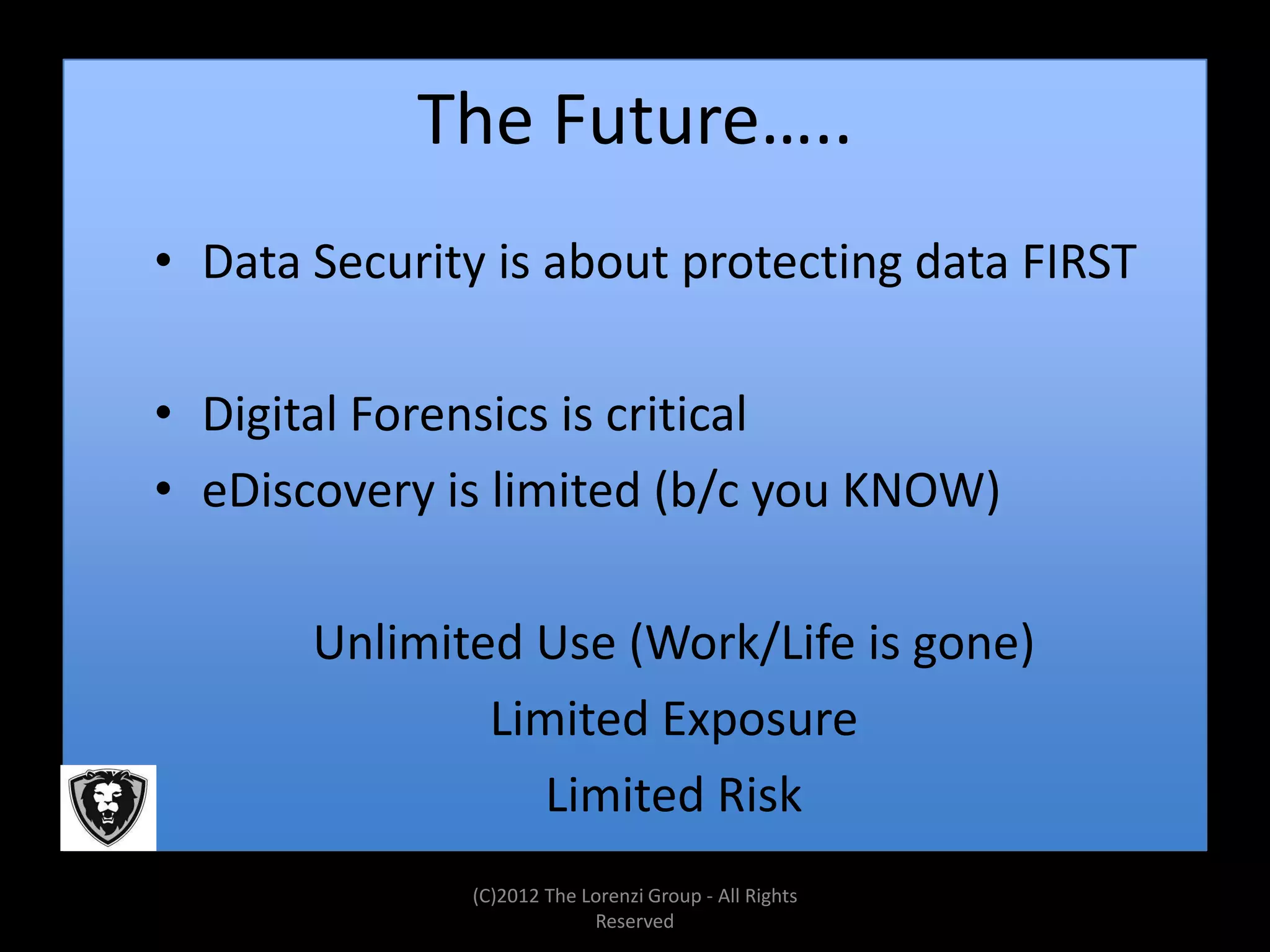 The Future…..
• Data Security is about protecting data FIRST

• Digital Forensics is critical
• eDiscovery is limited (b/c you KNOW)

       Unlimited Use (Work/Life is gone)
               Limited Exposure
                 Limited Risk
              (C)2012 The Lorenzi Group - All Rights
                           Reserved
 