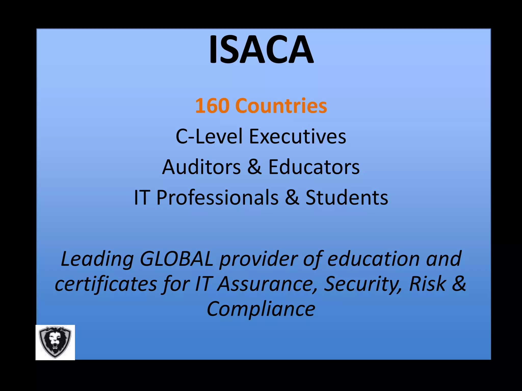 ISACA
               160 Countries
             C-Level Executives
            Auditors & Educators
        IT Professionals & Students

 Leading GLOBAL provider of education and
certificates for IT Assurance, Security, Risk &
                  Compliance
 