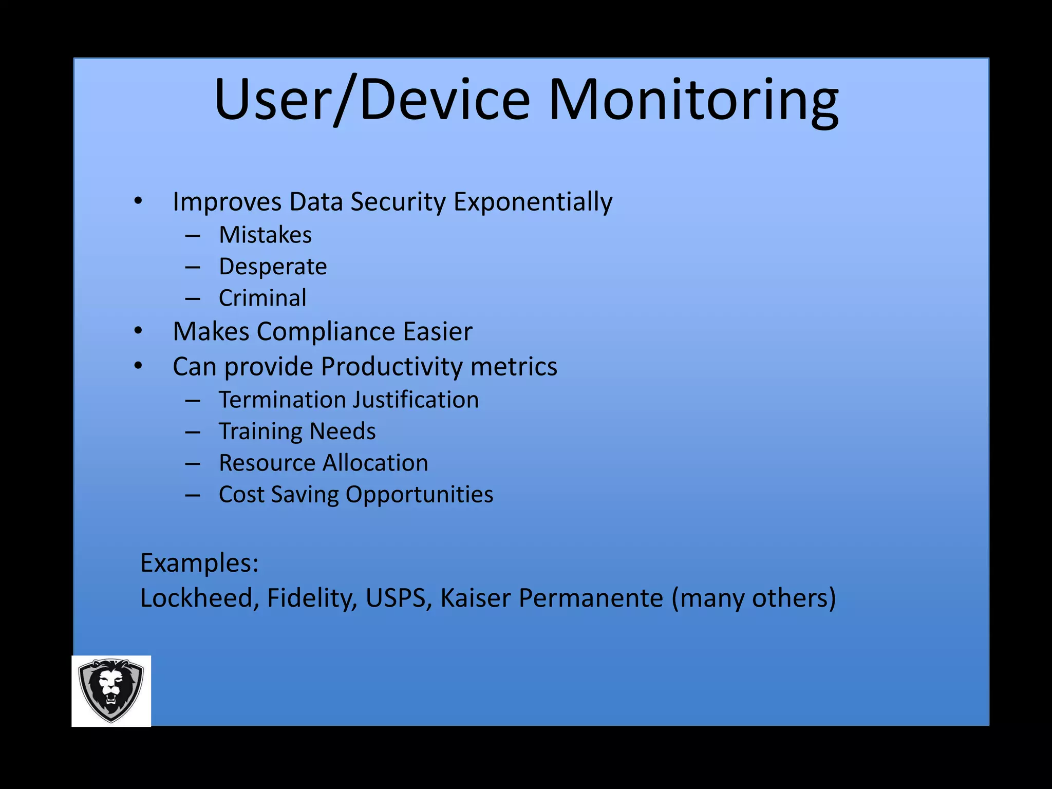 User/Device Monitoring
• Improves Data Security Exponentially
    – Mistakes
    – Desperate
    – Criminal
• Makes Compliance Easier
• Can provide Productivity metrics
    –   Termination Justification
    –   Training Needs
    –   Resource Allocation
    –   Cost Saving Opportunities

Examples:
Lockheed, Fidelity, USPS, Kaiser Permanente (many others)
 