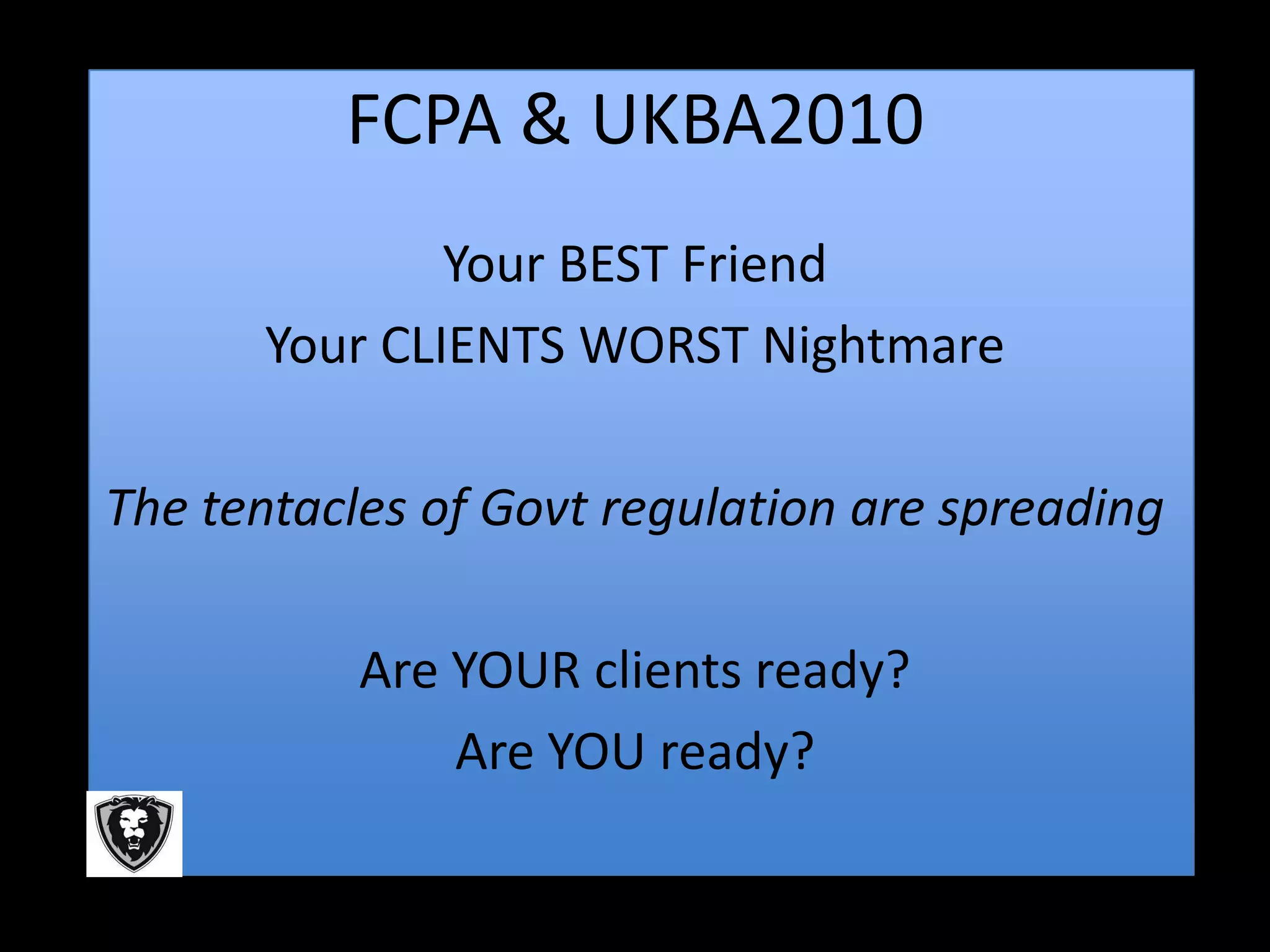 FCPA & UKBA2010
              Your BEST Friend
      Your CLIENTS WORST Nightmare

The tentacles of Govt regulation are spreading

           Are YOUR clients ready?
               Are YOU ready?
 