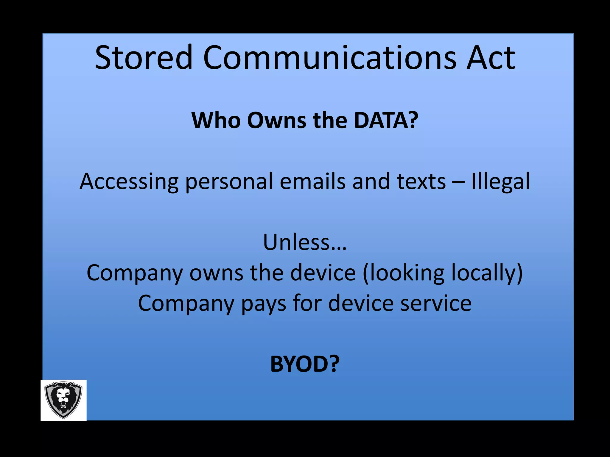 Stored Communications Act
           Who Owns the DATA?

Accessing personal emails and texts – Illegal

              Unless…
Company owns the device (looking locally)
   Company pays for device service

                  BYOD?
 