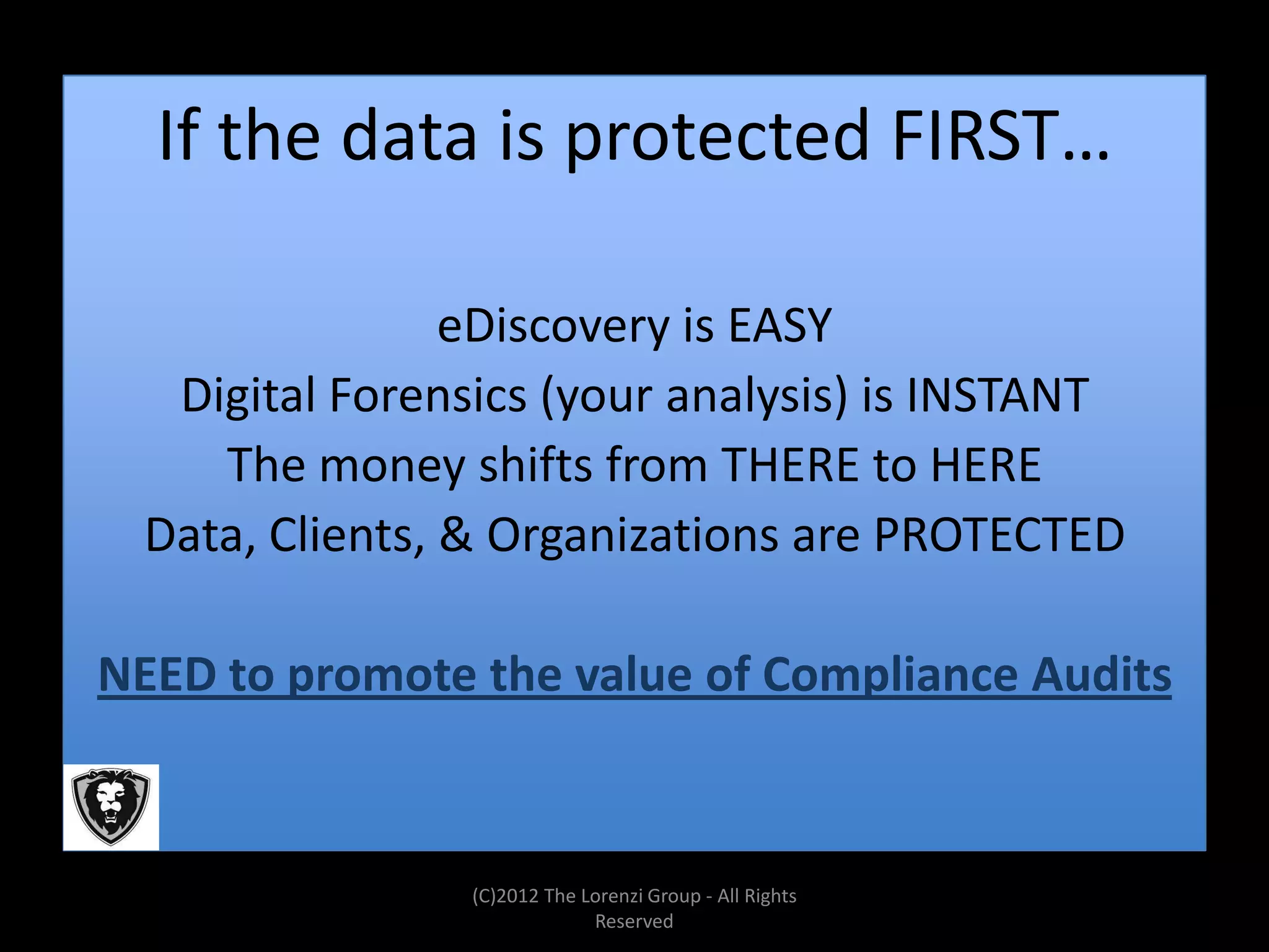 If the data is protected FIRST…

                eDiscovery is EASY
  Digital Forensics (your analysis) is INSTANT
    The money shifts from THERE to HERE
 Data, Clients, & Organizations are PROTECTED

NEED to promote the value of Compliance Audits



                (C)2012 The Lorenzi Group - All Rights
                             Reserved
 