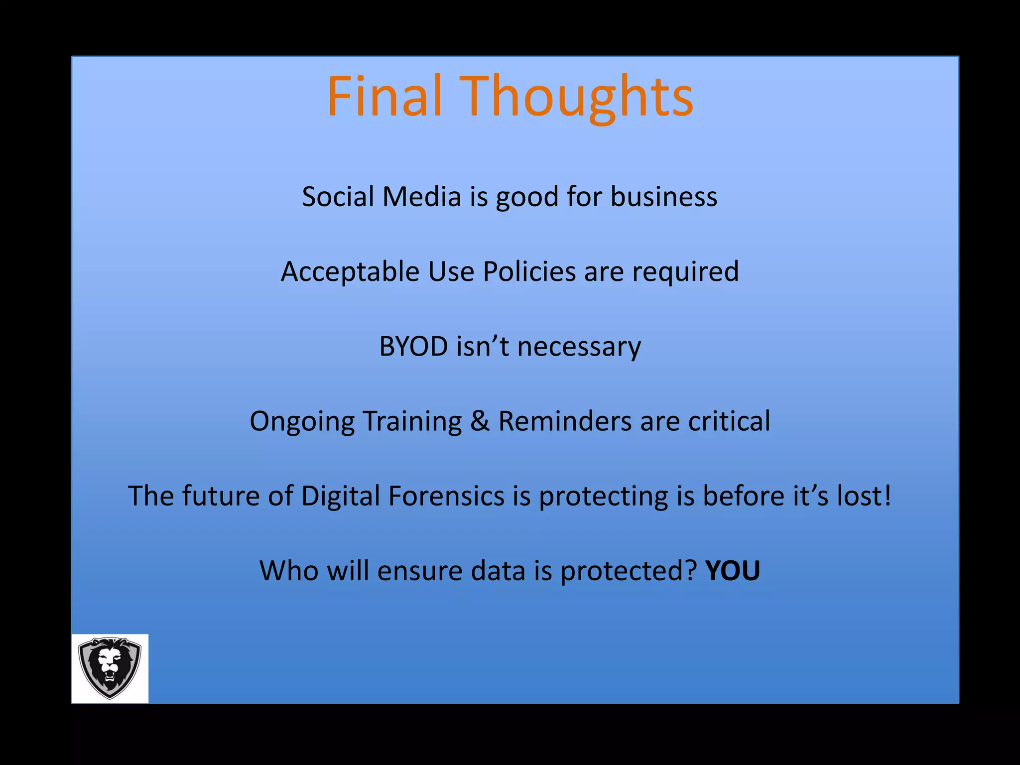 Final Thoughts
               Social Media is good for business

             Acceptable Use Policies are required

                     BYOD isn’t necessary

          Ongoing Training & Reminders are critical

The future of Digital Forensics is protecting is before it’s lost!

           Who will ensure data is protected? YOU
 