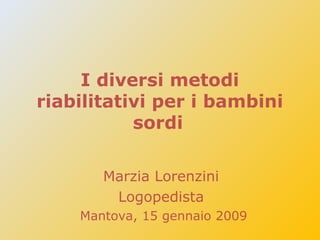 I diversi metodi
riabilitativi per i bambini
sordi
Marzia Lorenzini
Logopedista
Mantova, 15 gennaio 2009
 