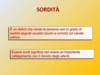 SORDITÀ
È un deficit che rende la persona non in grado di
sentire segnali acustici (suoni e rumori) col canale
uditivo.
È ...