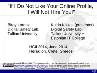 "If I Do Not Like Your Online Profile,
I Will Not Hire You!"
Birgy Lorenz Kaido Kikkas (presenter)
Digital Safety Lab, Digital Safety Lab,
Tallinn University Tallinn University +
Estonian IT College
HCII 2014, June 2014
Heraklion, Crete, Greece
Kaido Kikkas 2014. This presentation can be accessed and downloaded from
http://www.slideshare.net/UncleOwl in accordance with the Creative Commons
Attribution-ShareAlike (BY-SA) Estonia license (v.3.0 or newer)
 