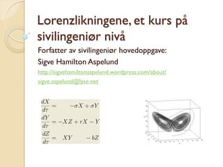 Lorenzlikningene, et kurs på
sivilingeniør nivå
Forfatter av sivilingeniør hovedoppgave:
Sigve Hamilton Aspelund
http://sigvehamiltonaspelund.wordpress.com/about/
sigve.aspelund@lyse.net
 