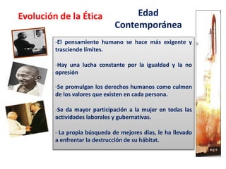 Edad
Contemporánea
-El pensamiento humano se hace más exigente y
trasciende límites.
-Hay una lucha constante por la igualdad y la no
opresión
-Se promulgan los derechos humanos como culmen
de los valores que existen en cada persona.
-Se da mayor participación a la mujer en todas las
actividades laborales y gubernativas.
- La propia búsqueda de mejores días, le ha llevado
a enfrentar la destrucción de su hábitat.
Evolución de la Ética
 