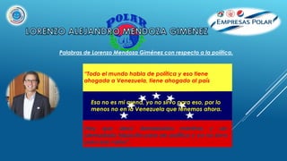 Hay que decir demasiadas mentiras y ser
demasiado hipócrita para ser político y yo no sirvo
para esa vaina”.
Palabras de Lorenzo Mendoza Giménez con respecto a la política.
“Todo el mundo habla de política y eso tiene
ahogada a Venezuela, tiene ahogado al país
Esa no es mi arena, yo no sirvo para eso, por lo
menos no en la Venezuela que tenemos ahora.
 