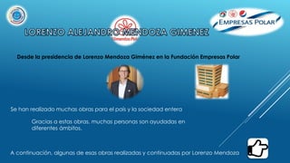 Desde la presidencia de Lorenzo Mendoza Giménez en la Fundación Empresas Polar
Se han realizado muchas obras para el país y la sociedad entera
Gracias a estas obras, muchas personas son ayudadas en
diferentes ámbitos.
A continuación, algunas de esas obras realizadas y continuadas por Lorenzo Mendoza
 