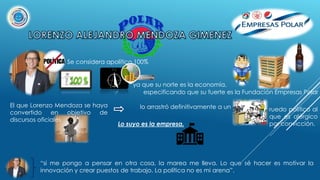 Se considera apolítico 100%
ya que su norte es la economía,
especificando que su fuerte es la Fundación Empresas Polar
El que Lorenzo Mendoza se haya
convertido en objetivo de
discursos oficiales
lo arrastró definitivamente a un
Lo suyo es la empresa.
“si me pongo a pensar en otra cosa, la marea me lleva. Lo que sé hacer es motivar la
innovación y crear puestos de trabajo. La política no es mi arena”.
ruedo político al
que es alérgico
por convicción.
 