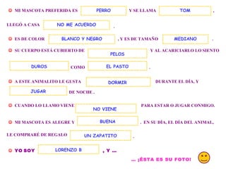 .    MI MASCOTA PREFERIDA ES  Y SE LLAMA  PERRO , LLEGÓ A CASA  .    ES DE COLOR  , Y ES DE TAMAÑO  TOM NO ME ACUERDO    SU CUERPO ESTÁ CUBIERTO DE  Y AL ACARICIARLO LO SIENTO  COMO  EL PASTO .    A ESTE ANIMALITO LE GUSTA  DURANTE EL DÍA, Y  DE NOCHE .  JUGAR    CUANDO LO LLAMO VIENE  PARA ESTAR O JUGAR CONMIGO.     MI MASCOTA ES ALEGRE Y  .  EN SU DÍA, EL DÍA DEL ANIMAL, NO VIENE  BUENA LE COMPRARÉ DE REGALO  UN ZAPATITO .    YO   SOY   , Y … LORENZO B …  ¡ÉSTA ES SU FOTO!   DORMIR BLANCO Y NEGRO DUROS PELOS MEDIANO 
