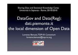 DataGov and Data(Reg):
dati.piemonte.it
the local dimension of Open Data
Lorenzo Benussi,TOP-IX Consotium
lorezno.benussi@top-ix.org
Sharing Data and Statistical Knowledge Camp
Università la Sapienza - Rome, 20/10/2010
1
 