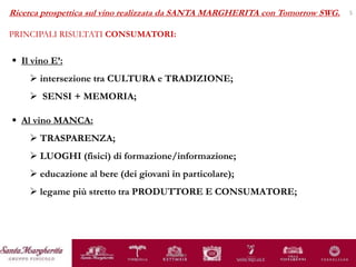 sinistra
5
 Il vino E’:
 intersezione tra CULTURA e TRADIZIONE;
 SENSI + MEMORIA;
Ricerca prospettica sul vino realizzata da SANTA MARGHERITA con Tomorrow SWG.
PRINCIPALI RISULTATI CONSUMATORI:
 Al vino MANCA:
 TRASPARENZA;
 LUOGHI (fisici) di formazione/informazione;
 educazione al bere (dei giovani in particolare);
 legame più stretto tra PRODUTTORE E CONSUMATORE;
 