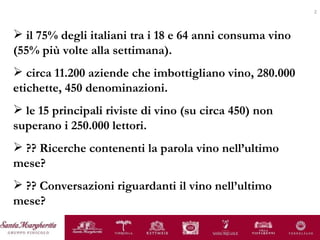 il 75% degli italiani tra i 18 e 64 anni consuma vino (55% più volte alla settimana). circa 11.200 aziende che imbottigliano vino, 280.000 etichette, 450 denominazioni. le 15 principali riviste di vino (su circa 450) non superano i 250.000 lettori. ?? Ricerche contenenti la parola vino nell’ultimo mese? ?? Conversazioni riguardanti il vino nell’ultimo mese? 