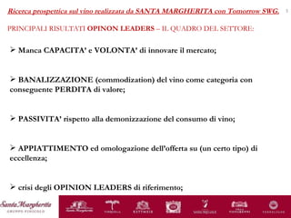 Manca CAPACITA’ e VOLONTA’ di innovare il mercato; BANALIZZAZIONE (commodization) del vino come categoria con conseguente PERDITA di valore; PASSIVITA’ rispetto alla demonizzazione del consumo di vino; APPIATTIMENTO ed omologazione dell’offerta su (un certo tipo) di eccellenza;  crisi degli OPINION LEADERS di riferimento; Ricerca prospettica sul vino realizzata da SANTA MARGHERITA con Tomorrow SWG. PRINCIPALI RISULTATI  OPINON LEADERS  – IL QUADRO DEL SETTORE: 