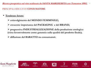 Tendenze future: coinvolgimento del MONDO FEMMINILE; crescente importanza del PACKAGING  e del BRAND; progressiva INDUSTRIALIZZAZIONE della produzione enologica (vista favorevolmente come garanzia sulla qualità del prodotto finale); diffusione del BARATTO tra consumatori. Ricerca prospettica sul vino realizzata da SANTA MARGHERITA con Tomorrow SWG. PRINCIPALI RISULTATI  CONSUMATORI: 