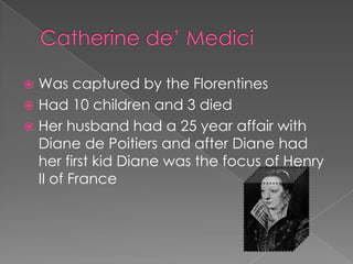  Was captured by the Florentines
 Had 10 children and 3 died
 Her husband had a 25 year affair with
  Diane de Poitiers and after Diane had
  her first kid Diane was the focus of Henry
  II of France
 