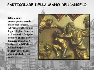 PARTICOLARE DELLA MANO DELL’ANGELO


Gli elementi
convergono verso la
mano dell’angelo.
Abramo trattiene con
foga il figlio che cerca
di liberarsi. L’angelo
accorre quindi per
fermare il padre. A
differenza dell’altra
formella, qui
l’intervento divino
non è simbolico ma
reale.
 