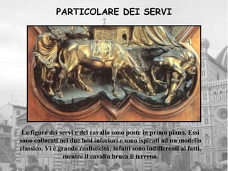 PARTICOLARE DEI SERVI




 Le figure dei servi e del cavallo sono poste in primo piano. Essi
sono collocati nei due lobi inferiori e sono ispirati ad un modello
classico. Vi è grande realisticità; infatti sono indifferenti ai fatti,
                 mentre il cavallo bruca il terreno.
 