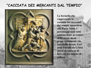 “CACCIATA DEI MERCANTI DAL TEMPIO”

                      La formella che
                      rappresenta la
                      cacciata dei mercanti
                      dal tempio appartiene
                      alla Porta Nord. I
                      personaggi sono tutti
                      ammucchiati al centro
                      della scena su un
                      piano orizzontale che
                      esce dalla forma. Essi
                      sono travolti da Cristo
                      che si avventa su di
                      loro con un impeto di
                      collera.
 