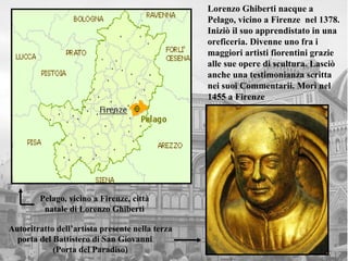 Lorenzo Ghiberti nacque a
                                                 Pelago, vicino a Firenze nel 1378.
                                                 Iniziò il suo apprendistato in una
                                                 oreficeria. Divenne uno fra i
                                                 maggiori artisti fiorentini grazie
                                                 alle sue opere di scultura. Lasciò
                                                 anche una testimonianza scritta
                                                 nei suoi Commentarii. Morì nel
                                                 1455 a Firenze




        Pelago, vicino a Firenze, città
         natale di Lorenzo Ghiberti

Autoritratto dell’artista presente nella terza
  porta del Battistero di San Giovanni
            (Porta del Paradiso)
 