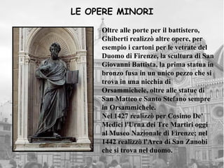 LE OPERE MINORI

     Oltre alle porte per il battistero,
     Ghiberti realizzò altre opere, per
     esempio i cartoni per le vetrate del
     Duomo di Firenze, la scultura di San
     Giovanni Battista, la prima statua in
     bronzo fusa in un unico pezzo che si
     trova in una nicchia di
     Orsammichele, oltre alle statue di
     San Matteo e Santo Stefano sempre
     in Orsammichele.
     Nel 1427 realizzò per Cosimo De'
     Medici l'Urna dei Tre Martiri oggi
     al Museo Nazionale di Firenze; nel
     1442 realizzò l'Arca di San Zanobi
     che si trova nel duomo.
 
