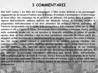 I COMMENTARII
Dal 1447 scrisse i tre libri dei Commentari. I libri erano dedicati a un personaggio
ragguardevole di cui però l'autore non fa il nome. Il trattato è incompiuto e si interrompe
al terzo libro, che comunque ha il carattere di abbozzo. Nel primo libro il proemio è
ripreso dall'architetto militare dell'età dei Diadochi Ateneo il Vecchio, mentre il
programma dell'educazione a cui deve attendere un artista è ripreso dall'opera di
Vitruvio, integrandola con lo studio della prospettiva e dell'anatomia, infine per la storia
artistica si rifà a l'opera di Plinio. Nel secondo libro continua la trattazione storica, parla
della cosiddetta media età, in cui inserisce le biografie artistiche (le prime di questa
specie), fatte su base stilistica e non su base aneddotica, partendo da Giotto parla dei
maggiori artisti trecenteschi e quattrocenteschi in maggior numero fiorentini e toscani,
ma cita anche artisti romani e napoletani e lo scultore tedesco Gusmin, suo
contemporaneo, segue la prima autobiografia artistica della storia, in cui ripercorre il suo
operato artistico; alla fine del libro annuncia la realizzazione di un trattato
sull'architettura. Il terzo libro è un tentativo di determinare le basi teoriche dell'arte, il
suo interesse si concentra soprattutto sull'ottica, più avanti parla dell'antichità,
soffermandosi a parlare dei resti di Firenze, Siena e Roma, la fine è composta da un teoria
delle proporzioni, criticando Vitruvio, cita il codice di Varrone, e per la prima volta viene
mostrato il metodo di costruire la figura umana su un reticolato; il libro si interrompe
bruscamente
 