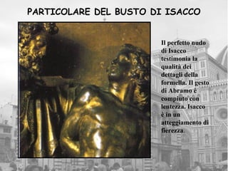 PARTICOLARE DEL BUSTO DI ISACCO


                       Il perfetto nudo
                       di Isacco
                       testimonia la
                       qualità dei
                       dettagli della
                       formella. Il gesto
                       di Abramo è
                       compiuto con
                       lentezza. Isacco
                       è in un
                       atteggiamento di
                       fierezza.
 