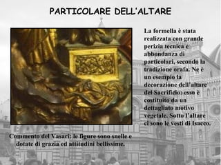 PARTICOLARE DELL’ALTARE

                                               La formella è stata
                                               realizzata con grande
                                               perizia tecnica e
                                               abbondanza di
                                               particolari, secondo la
                                               tradizione orafa. Ne è
                                               un esempio la
                                               decorazione dell’altare
                                               del Sacrificio: esso è
                                               costituito da un
                                               dettagliato motivo
                                               vegetale. Sotto l’altare
                                               ci sono le vesti di Isacco.

Commento del Vasari: le figure sono snelle e
  dotate di grazia ed attitudini bellissime.
 