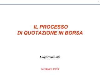 1
IL PROCESSO
DI QUOTAZIONE IN BORSA
Luigi Giannotta
5 Ottobre 2019
 