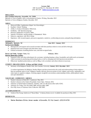 Lorenzo Hall
1405 Scotch Pine Ct. | Havelock, NC 28532
(252) 493-1238 | Halllo11@students.ecu.edu
EDUCATION
East Carolina University, Greenville, NC 27858
Bachelor of Arts in English, with a concentration in Creative Writing, December 2015
Bachelor of Arts in Religious Studies, December 2015
SKILLS
 Microsoft Office Applications (Expert level knowledge)
 Excellent Critical Thinking
 Ability to Analyze Information Effectively.
 Familiarity with Spanish Language
 Practical Application of Creative Skills
 Superior Vocabulary and Knowledge of Grammatical Rules
 Extensive experience with MLA format
 Experience with research papers, persuasive arguments, narratives, synthesizing resources,and gathering information.
EXPERIENCE
McDonald’s, Havelock, NC June 2012 – January 2013
Service Crew Member
 Managed the cash register and assisted customers with their purchase orders in-store and drive-through.
 Prepared food such as burgers and othermenu items.
 Cleaned restaurants,including kitchen area, and other assigned tasks.
Barnes and Noble, Newport News, VA February 2016 –
Barista, Bookseller, Cashier
 Prepared Coffee and other refreshments for customers, including keeping a clean, hospitable, and stable work environment.
 Aided customers in purchasing and locating books,as well as arranging and shelving necessary products.
 Effectively handled cashier duties as well as filling in for coworkers and others whenever necessary.
STUDENT ORGANIZATIONS (College and High School)
 Secretary of the Religious Studies Club, East Carolina University January 2012- December 2015
A student organization for Religious Studies Majors and those interested in the study and understanding ofother religion s
from an academic point of view. Religious Studies club also discusses points ofview, religion and society, spiritualism, and
other topics in regards to religion, fostering rapport, insightful conversation,understanding ofethics, philosophical values,
and open mindedness.
VOLUNTARY COMMUNITY SERVICE
 Student volunteer at Chick-fil-A Leadercast, May 2012.
 Student volunteer at the Atlanta Hospitality Career Expo, February 2012.
 Volunteer at North Fulton Community Charities with over 40 hours in first half of 2012.
 Volunteer for Turkey Trot November 2008 and November 2009
 Over fifty hours of Volunteer Litter Collection 2007-2009
ACCOMPLISHMENTS
 Authorof the Young Adult novel “Desert Rain,” A fantasy fiction novel. Available for purchase in May 2016
REFERENCES
 Marion Blackburn (Writer, former member of Greenville, NC City Council - (252) 931-0728
 