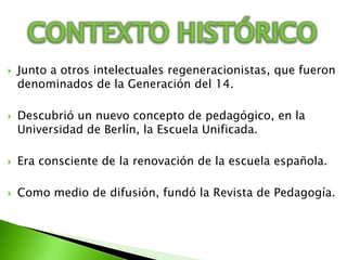 CONTEXTO HISTÓRICOJunto a otros intelectuales regeneracionistas, que fueron denominados de la Generación del 14.Descubrió un nuevo concepto de pedagógico, en la Universidad de Berlín, la Escuela Unificada.Era consciente de la renovación de la escuela española.Como medio de difusión, fundó la Revista de Pedagogía.