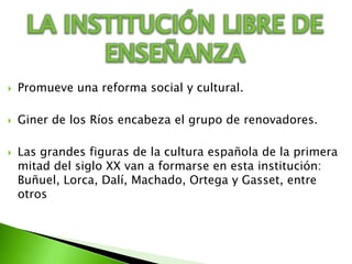 LA INSTITUCIÓN LIBRE DE ENSEÑANZAPromueve una reforma social y cultural.Giner de los Ríos encabeza el grupo de renovadores.Las grandes figuras de la cultura española de la primera mitad del siglo XX van a formarse en esta institución: Buñuel, Lorca, Dalí, Machado, Ortega y Gasset, entre otros