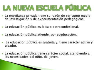 LA NUEVA ESCUELA PÚBLICALa enseñanza privada tiene su razón de ser como medio de investigación y de experimentación pedagógicos. La educación pública es laica o extraconfesional.La educación pública atiende, por coeducación. La educación pública es gratuita y, tiene carácter activo y creador.La educación pública tiene carácter social, atendiendo a las necesidades del niño, del joven.