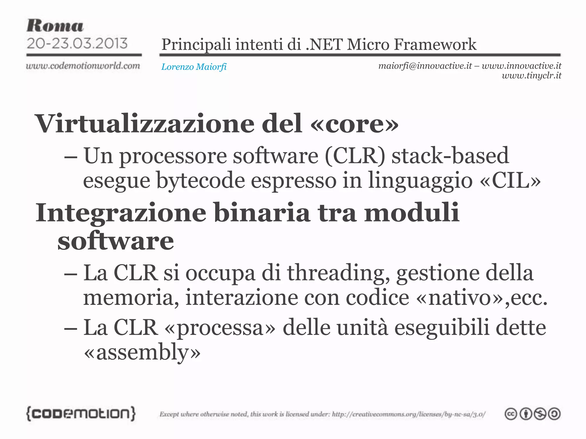 Principali intenti di .NET Micro Framework
Lorenzo Maiorfi maiorfi@innovactive.it – www.innovactive.it
www.tinyclr.it
Virtualizzazione del «core»
– Un processore software (CLR) stack-based
esegue bytecode espresso in linguaggio «CIL»
Integrazione binaria tra moduli
software
– La CLR si occupa di threading, gestione della
memoria, interazione con codice «nativo»,ecc.
– La CLR «processa» delle unità eseguibili dette
«assembly»
 