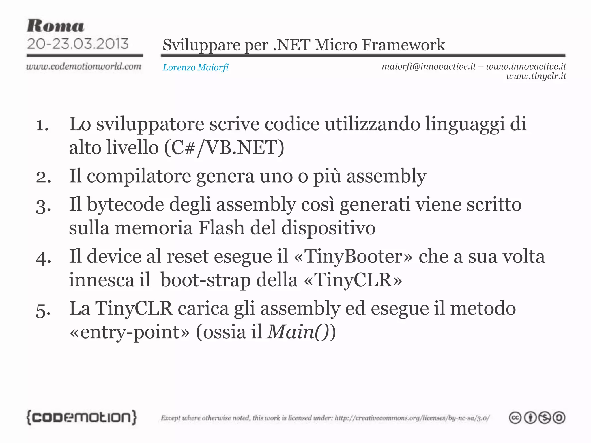 Sviluppare per .NET Micro Framework
Lorenzo Maiorfi maiorfi@innovactive.it – www.innovactive.it
www.tinyclr.it
1. Lo sviluppatore scrive codice utilizzando linguaggi di
alto livello (C#/VB.NET)
2. Il compilatore genera uno o più assembly
3. Il bytecode degli assembly così generati viene scritto
sulla memoria Flash del dispositivo
4. Il device al reset esegue il «TinyBooter» che a sua volta
innesca il boot-strap della «TinyCLR»
5. La TinyCLR carica gli assembly ed esegue il metodo
«entry-point» (ossia il Main())
 
