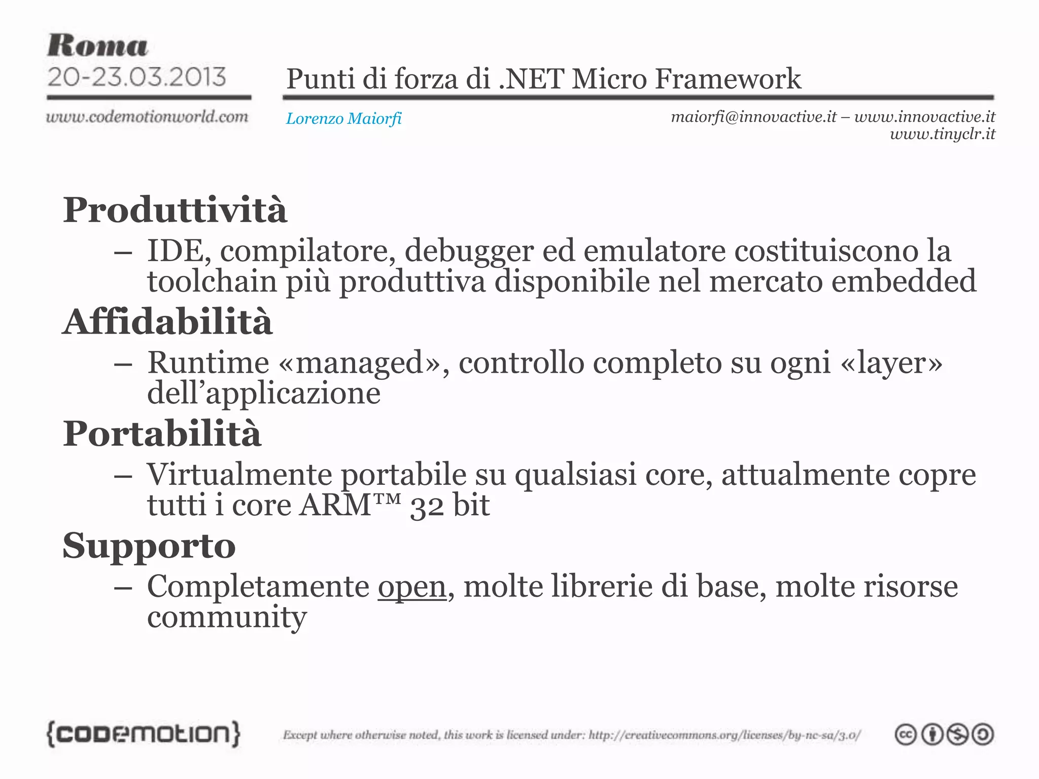 Punti di forza di .NET Micro Framework
Lorenzo Maiorfi maiorfi@innovactive.it – www.innovactive.it
www.tinyclr.it
Produttività
– IDE, compilatore, debugger ed emulatore costituiscono la
toolchain più produttiva disponibile nel mercato embedded
Affidabilità
– Runtime «managed», controllo completo su ogni «layer»
dell’applicazione
Portabilità
– Virtualmente portabile su qualsiasi core, attualmente copre
tutti i core ARM™ 32 bit
Supporto
– Completamente open, molte librerie di base, molte risorse
community
 