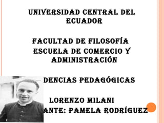 UNIVERSIDAD CENTRAL DEL
          ECUADOR

   FACULTAD DE FILOSOFÍA
   ESCUELA DE COMERCIO Y
       ADMINISTRACIÓN

  TENDENCIAS PEDAGÓGICAS

       LORENZO MILANI
ESTUDIANTE: PAMELA RODRÍGUEZ
 